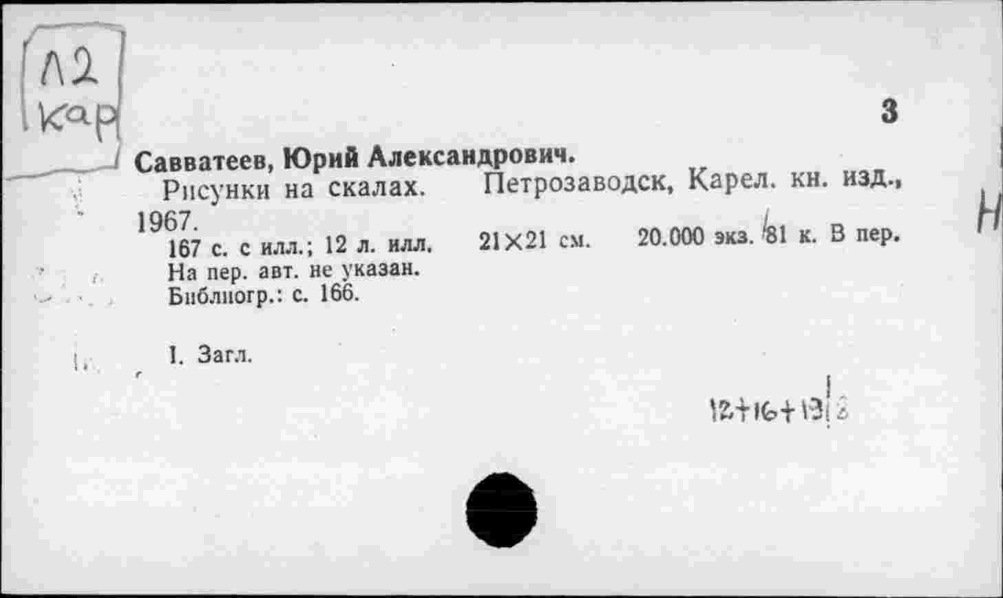 ﻿к<*р|	3
Савватеев, Юрий Александрович.
Рисунки на скалах. Петрозаводск, Карел, кн. изд.,
19(& с. с ИЛЛ.; 12 л. илл. 21X21 см. 20.000 экз. fei к. В пер.
' і На пер. авт. не указан.
•	Бнблногр.: с. 166.
I,	I. Загл.
lü+ife+ßlä